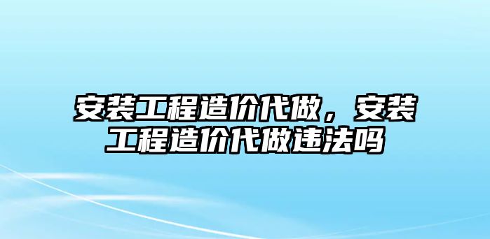 安裝工程造價代做，安裝工程造價代做違法嗎