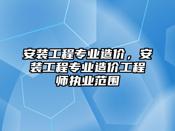 安裝工程專業造價，安裝工程專業造價工程師執業范圍