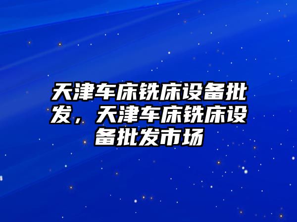 天津車床銑床設備批發，天津車床銑床設備批發市場