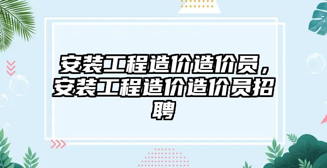 安裝工程造價造價員，安裝工程造價造價員招聘