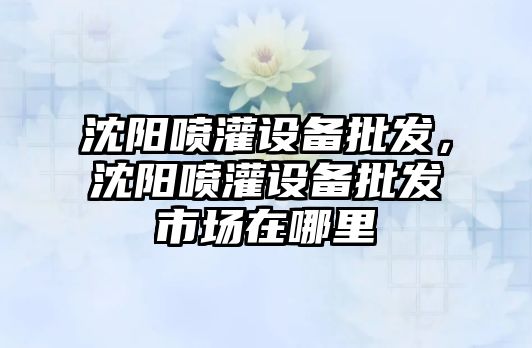 沈陽噴灌設備批發，沈陽噴灌設備批發市場在哪里