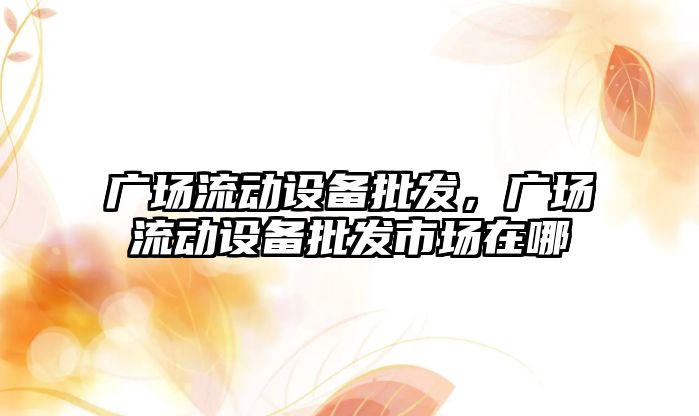 廣場流動設備批發，廣場流動設備批發市場在哪