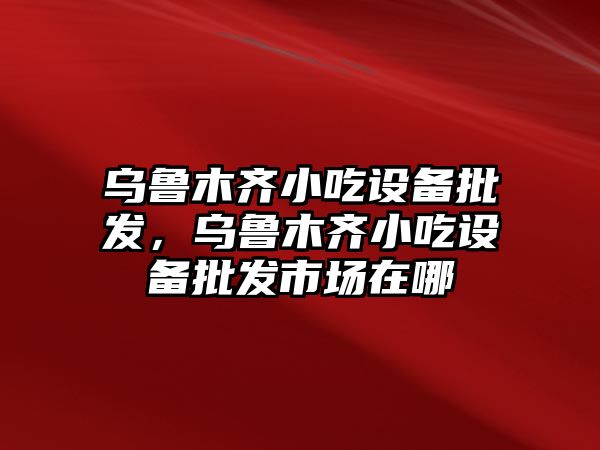 烏魯木齊小吃設備批發，烏魯木齊小吃設備批發市場在哪