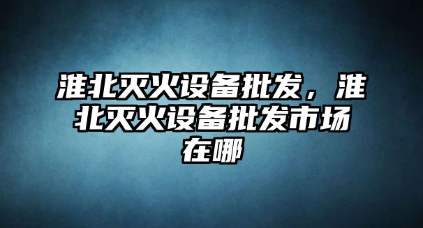 淮北滅火設備批發，淮北滅火設備批發市場在哪