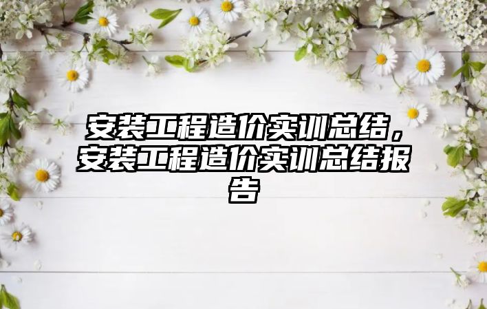 安裝工程造價實訓總結，安裝工程造價實訓總結報告