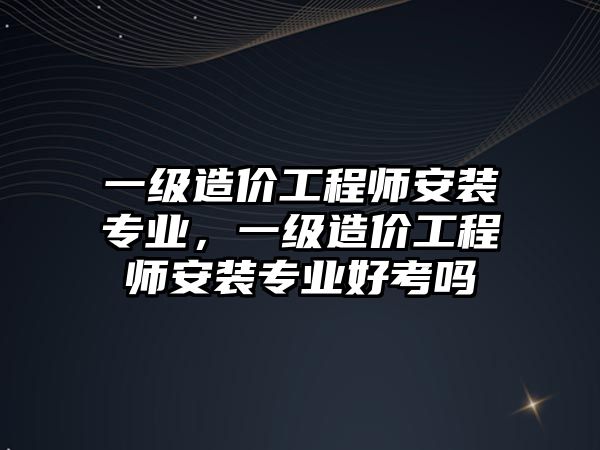 一級造價工程師安裝專業，一級造價工程師安裝專業好考嗎