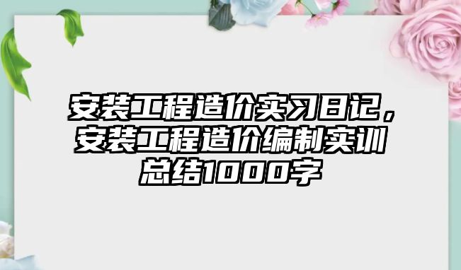 安裝工程造價實習日記，安裝工程造價編制實訓總結1000字