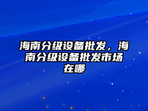 海南分級設備批發，海南分級設備批發市場在哪