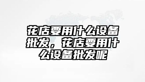 花店要用什么設備批發，花店要用什么設備批發呢