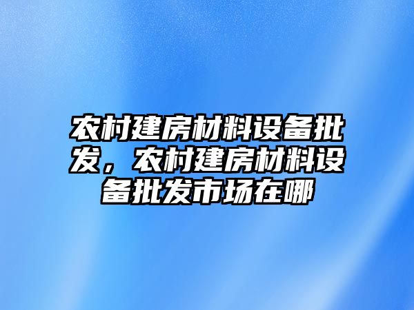 農村建房材料設備批發，農村建房材料設備批發市場在哪