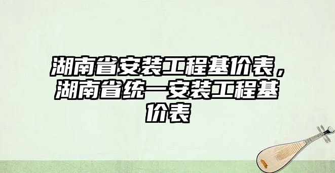 湖南省安裝工程基價表，湖南省統一安裝工程基價表