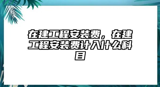 在建工程安裝費，在建工程安裝費計入什么科目