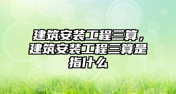 建筑安裝工程三算，建筑安裝工程三算是指什么