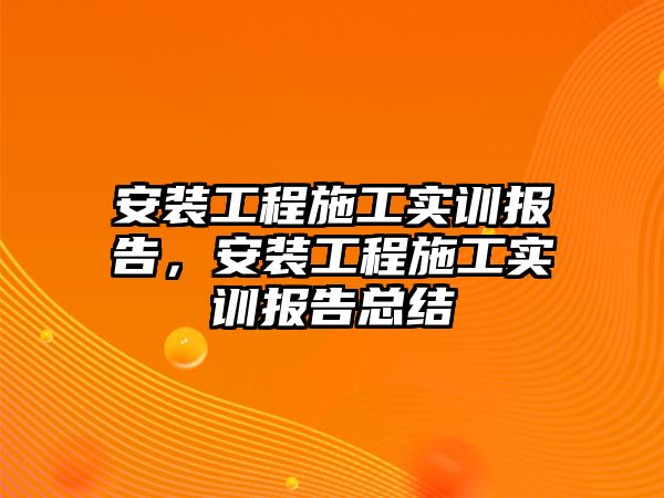 安裝工程施工實訓報告，安裝工程施工實訓報告總結