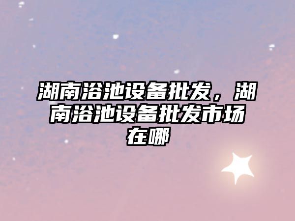 湖南浴池設備批發，湖南浴池設備批發市場在哪