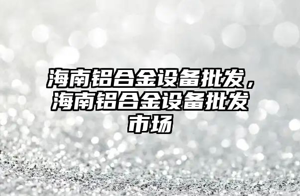 海南鋁合金設備批發，海南鋁合金設備批發市場