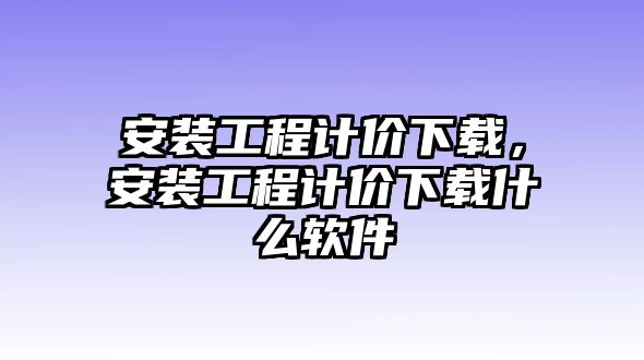 安裝工程計價下載，安裝工程計價下載什么軟件