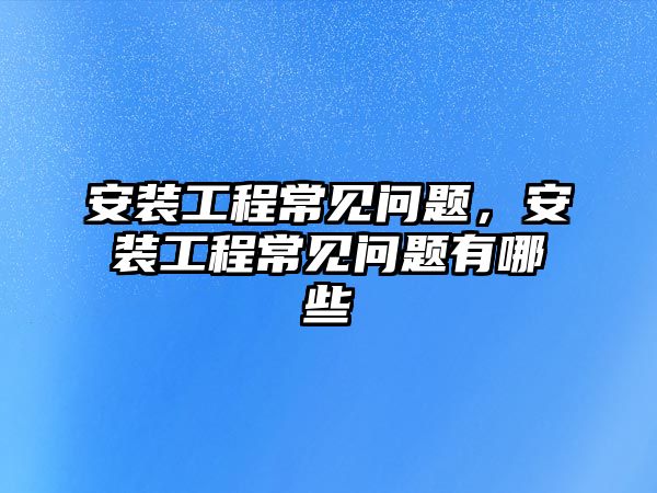 安裝工程常見問題，安裝工程常見問題有哪些