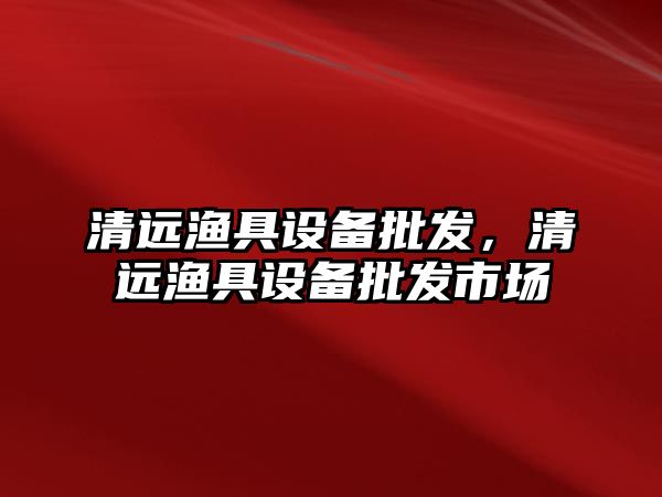 清遠漁具設備批發，清遠漁具設備批發市場