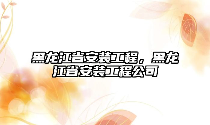 黑龍江省安裝工程，黑龍江省安裝工程公司