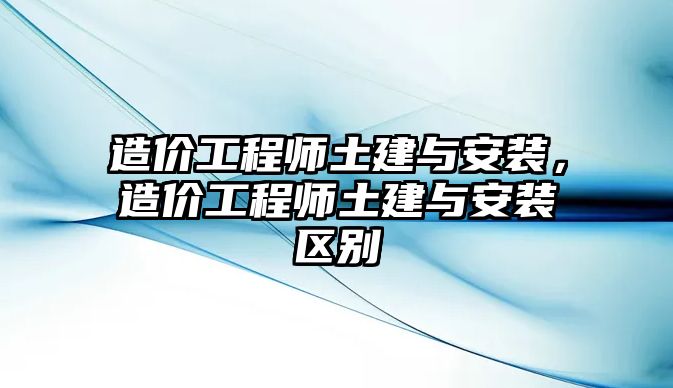 造價工程師土建與安裝，造價工程師土建與安裝區別