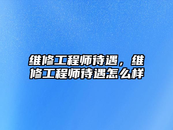 維修工程師待遇，維修工程師待遇怎么樣