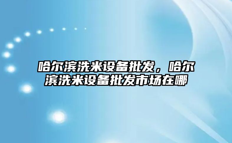 哈爾濱洗米設備批發，哈爾濱洗米設備批發市場在哪