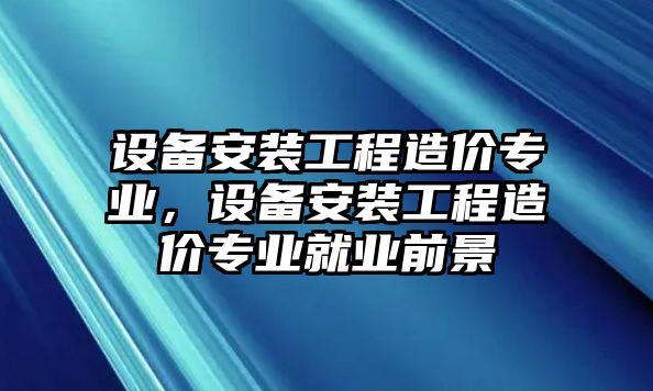 設備安裝工程造價專業，設備安裝工程造價專業就業前景