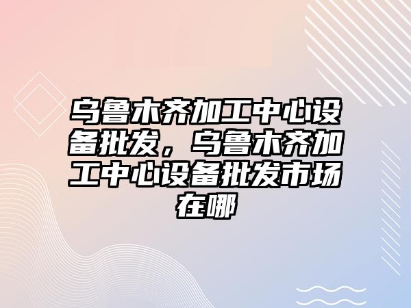 烏魯木齊加工中心設備批發，烏魯木齊加工中心設備批發市場在哪