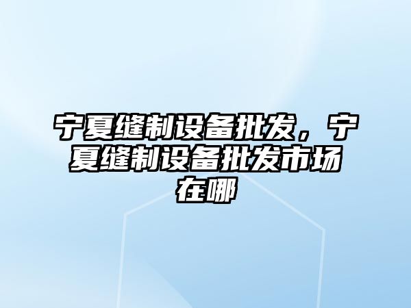 寧夏縫制設備批發，寧夏縫制設備批發市場在哪