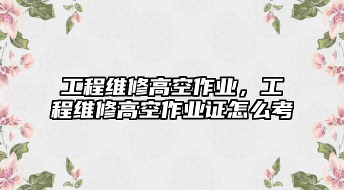 工程維修高空作業，工程維修高空作業證怎么考