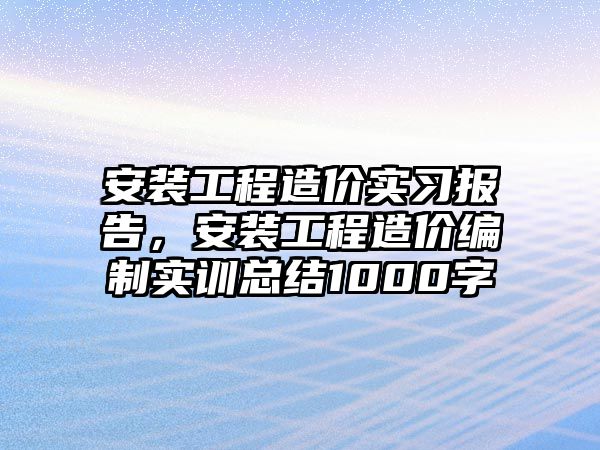 安裝工程造價實習報告，安裝工程造價編制實訓總結1000字