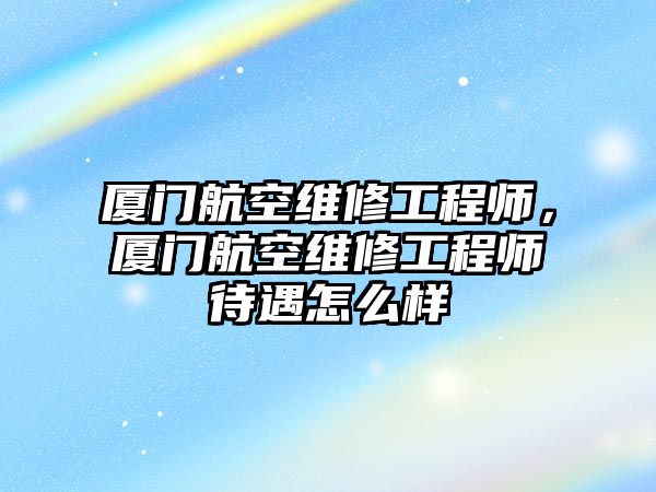 廈門航空維修工程師，廈門航空維修工程師待遇怎么樣