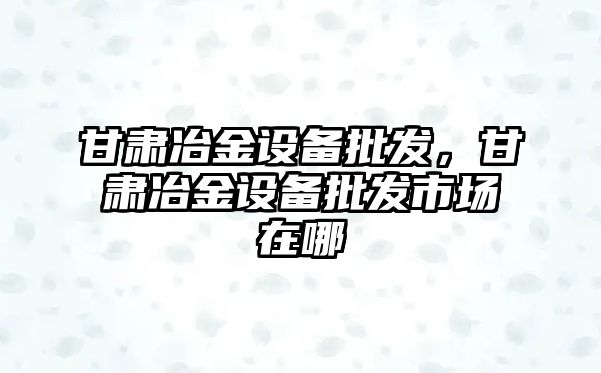 甘肅冶金設備批發，甘肅冶金設備批發市場在哪