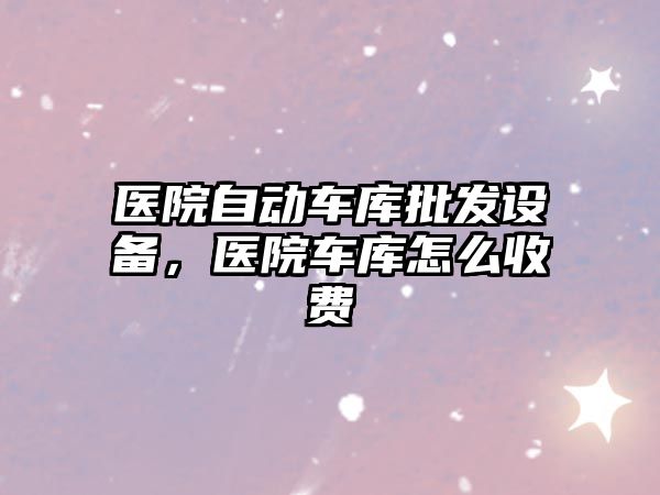 醫院自動車庫批發設備，醫院車庫怎么收費