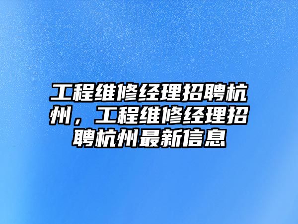 工程維修經理招聘杭州，工程維修經理招聘杭州最新信息