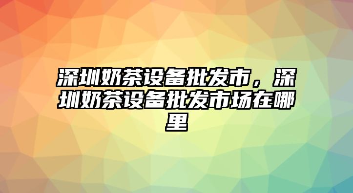 深圳奶茶設備批發市，深圳奶茶設備批發市場在哪里