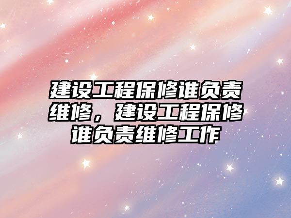 建設工程保修誰負責維修，建設工程保修誰負責維修工作