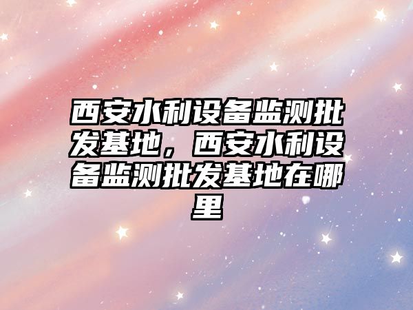 西安水利設備監測批發基地，西安水利設備監測批發基地在哪里