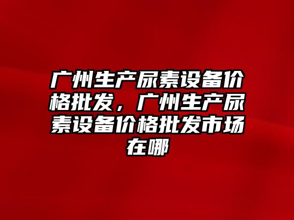 廣州生產尿素設備價格批發，廣州生產尿素設備價格批發市場在哪