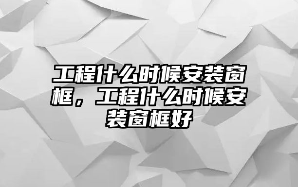 工程什么時候安裝窗框，工程什么時候安裝窗框好