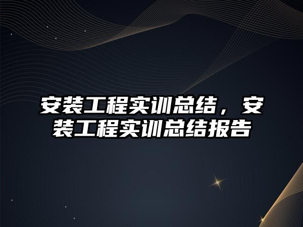 安裝工程實訓總結，安裝工程實訓總結報告