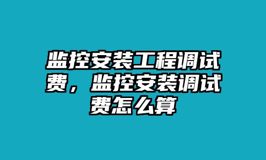 監控安裝工程調試費，監控安裝調試費怎么算