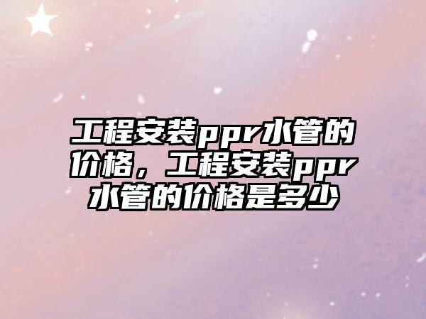 工程安裝ppr水管的價格，工程安裝ppr水管的價格是多少