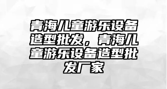 青海兒童游樂設備造型批發，青海兒童游樂設備造型批發廠家