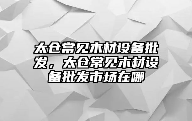 太倉常見木材設備批發，太倉常見木材設備批發市場在哪