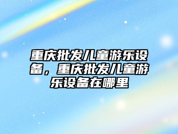 重慶批發兒童游樂設備，重慶批發兒童游樂設備在哪里