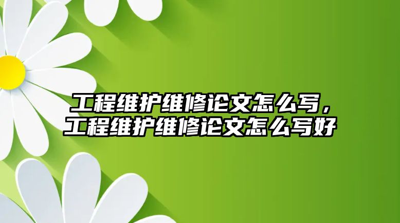 工程維護維修論文怎么寫，工程維護維修論文怎么寫好