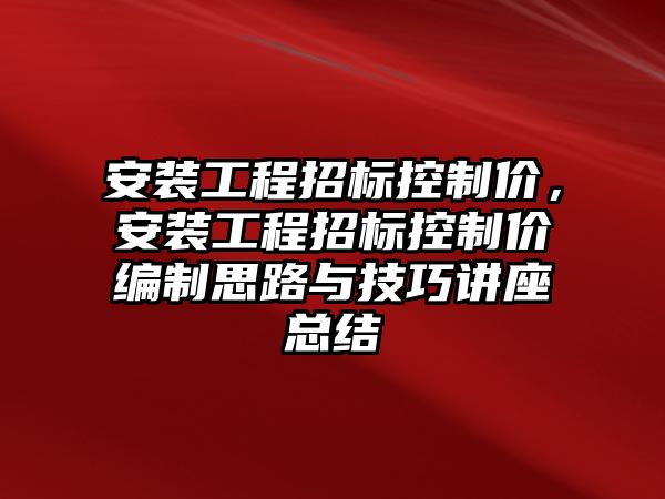 安裝工程招標控制價，安裝工程招標控制價編制思路與技巧講座總結