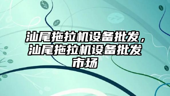 汕尾拖拉機設備批發，汕尾拖拉機設備批發市場